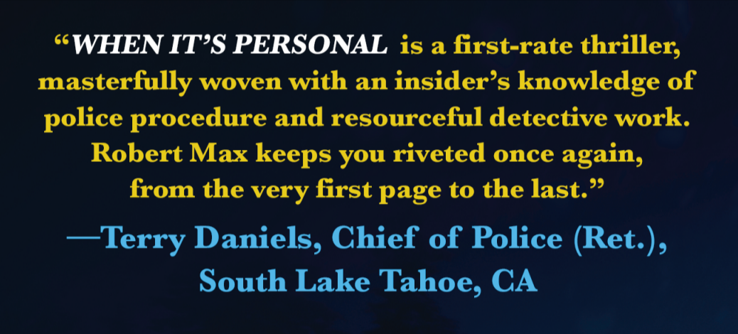 "WHEN IT'S PERSONAL is a first-rate thriller, masterfully woven with an insider's knowledge of police procedure and resourceful detective work. Robert Max keeps you riveted once again, from the very first page to the last." -Terry Daniels, Chief of Police (Ret.), South Lake Tahoe, CA